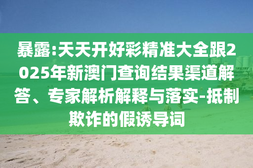 暴露:天天開好彩精準大全跟2025年新澳門查詢結(jié)果渠道解答、專家解析解釋與落實-抵制欺詐的假誘導詞